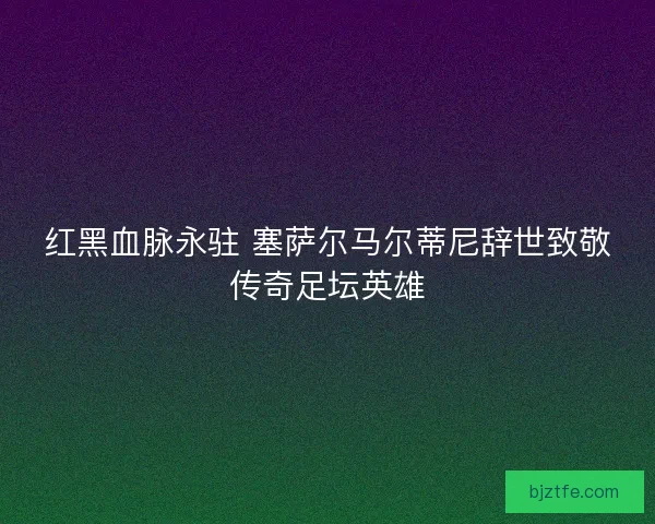 红黑血脉永驻 塞萨尔马尔蒂尼辞世致敬传奇足坛英雄