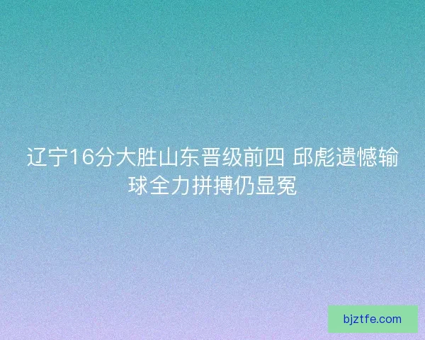 辽宁16分大胜山东晋级前四 邱彪遗憾输球全力拼搏仍显冤