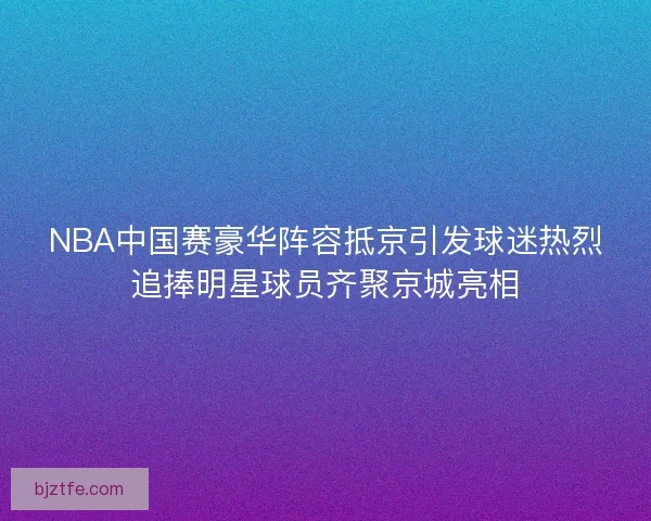 NBA中国赛豪华阵容抵京引发球迷热烈追捧明星球员齐聚京城亮相