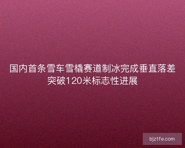 国内首条雪车雪橇赛道制冰完成垂直落差突破120米标志性进展